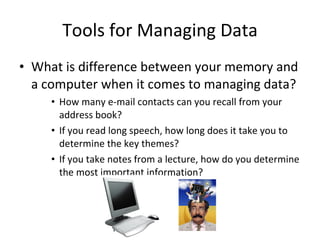 Tools for Managing Data What is difference between your memory and a computer when it comes to managing data? How many e-mail contacts can you recall from your address book? If you read long speech, how long does it take you to determine the key themes? If you take notes from a lecture, how do you determine the most important information? 
