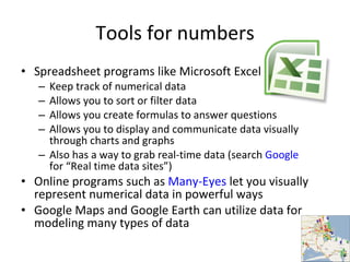 Tools for numbers Spreadsheet programs like Microsoft Excel Keep track of numerical data Allows you to sort or filter data Allows you create formulas to answer questions Allows you to display and communicate data visually through charts and graphs Also has a way to grab real-time data (search  Google  for “Real time data sites”) Online programs such as  Many-Eyes  let you visually represent numerical data in powerful ways Google Maps and Google Earth can utilize data for modeling many types of data 