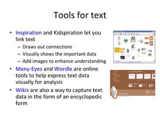 Tools for text Inspiration  and Kidspiration let you link text Draws out connections Visually shows the important data Add images to enhance understanding Many-Eyes  and  Wordle  are online tools to help express text data visually for analysis Wikis  are also a way to capture text data in the form of an encyclopedic form 