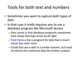 Tools for both text and numbers Sometimes you want to capture both types of data In that case it really requires you to use a database program like Microsoft Access One caveat is that database programs sometimes have steep learning curves to do right Tool Factory  has a program for kids that is much easier but costs more  Could also use a wiki in a similar manner, but hard to extract the numerical data for further analysis 