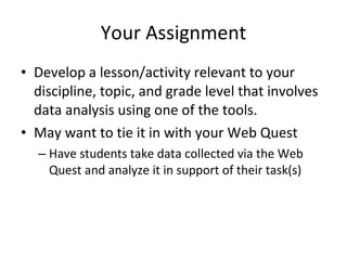Your Assignment Develop a lesson/activity relevant to your discipline, topic, and grade level that involves data analysis using one of the tools. May want to tie it in with your Web Quest Have students take data collected via the Web Quest and analyze it in support of their task(s) 
