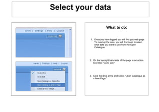Select your data

                          What to do:


           1. Once you have logged you will find you web page.
              To mashup the data, you will first need to select
              what data you want to use from the Open
              Catalogue.




          2. On the top right hand side of the page is an action
             box titled “Go to edit.”




          3. Click the drop arrow and select “Open Catalogue as
             a New Page.”
 