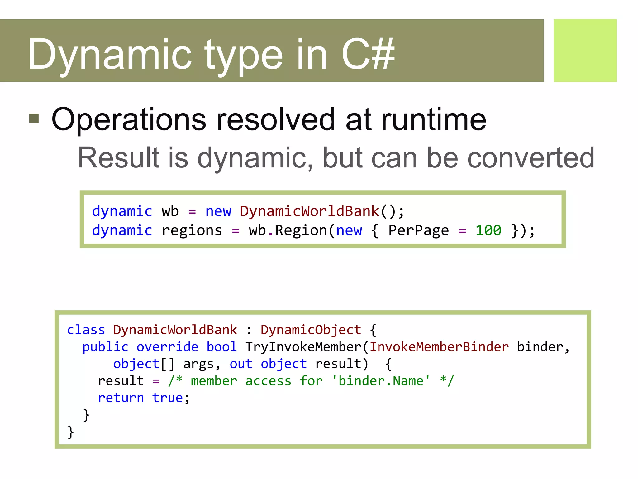 Dynamic type in C# Operations resolved at runtime Result is dynamic, but can be converted class   DynamicWorldBank  :  DynamicObject   { public   override   bool   TryInvokeMember ( InvokeMemberBinder   binder ,  object []  args ,  out   object   result)   { result   =   /* member access for 'binder.Name' */ return   true ; } } dynamic   wb   =   new   DynamicWorldBank (); dynamic   regions   =   wb . Region ( new  {  PerPage   =   100  }); 
