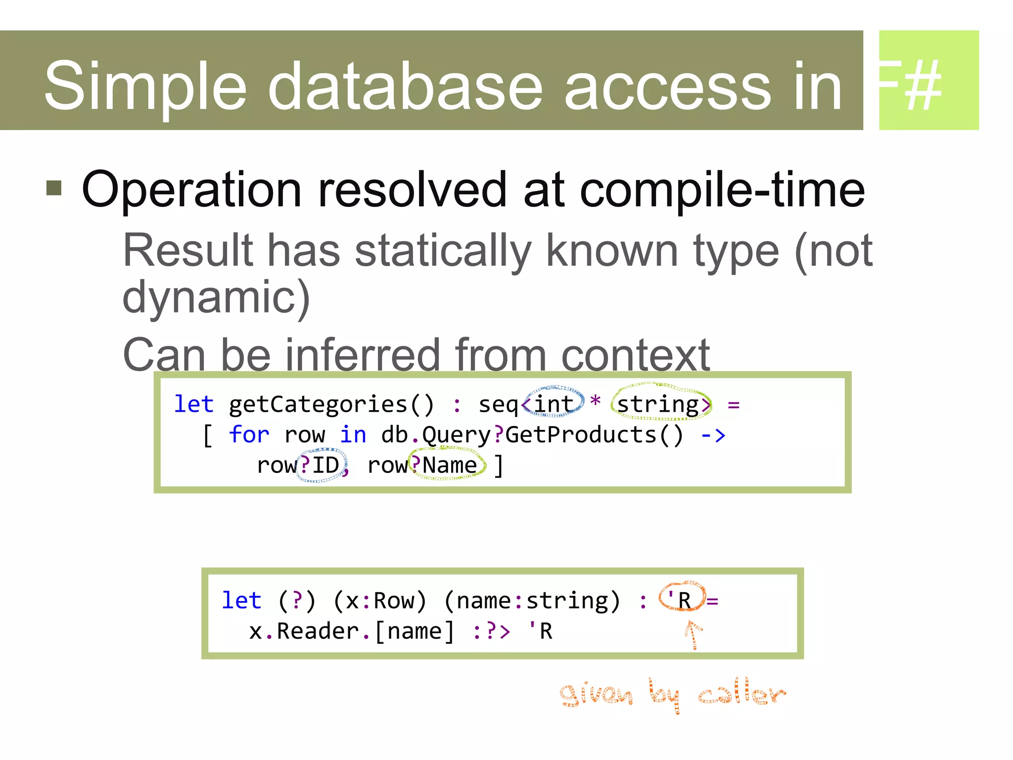 Simple database access in F# Operation resolved at compile-time Result has statically known type (not dynamic) Can be inferred from context let   getCategories()  :   seq < int   *  string >   =   [   for   row   in   db . Query ? GetProducts ()  ->  row ? ID ,  row ? Name   ] let  ( ? ) ( x : Row)  ( name : string )  :   ' R   =   x . Reader . [ name ]  :?>   ' R 