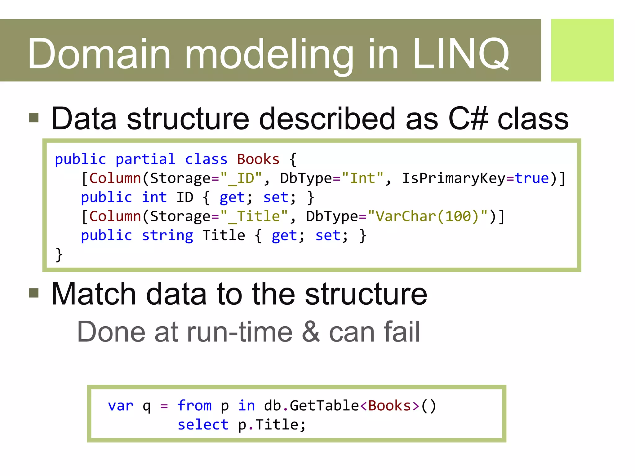 Domain modeling in LINQ Data structure described as C# class Match data to the structure Done at run-time & can fail public   partial   class   Books   { [ Column ( Storage = "_ID" ,  DbType = "Int" ,  IsPrimaryKey = true )] public   int   ID  {  get ;  set ; } [ Column ( Storage = "_Title" ,  DbType = "VarChar(100)" )] public   string   Title  {  get ;  set ; } } var   q   =   from   p   in   db . GetTable < Books > () select   p . Title ; 