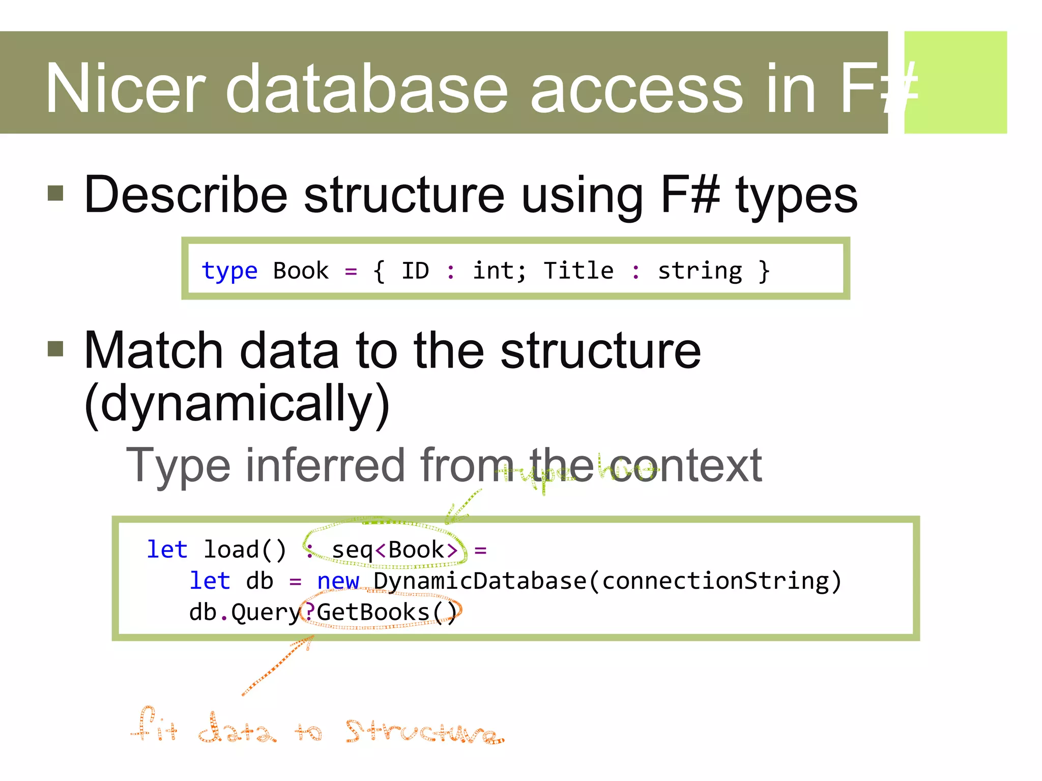 Nicer database access in F# Describe structure using F# types Match data to the structure (dynamically) Type inferred from the context  let   load ()  :   seq < Book >   =   let   db   =   new   DynamicDatabase ( connectionString ) db . Query ? Get Books ()  type   Book   =   {  ID   :   int ;  Title   :   string  } 