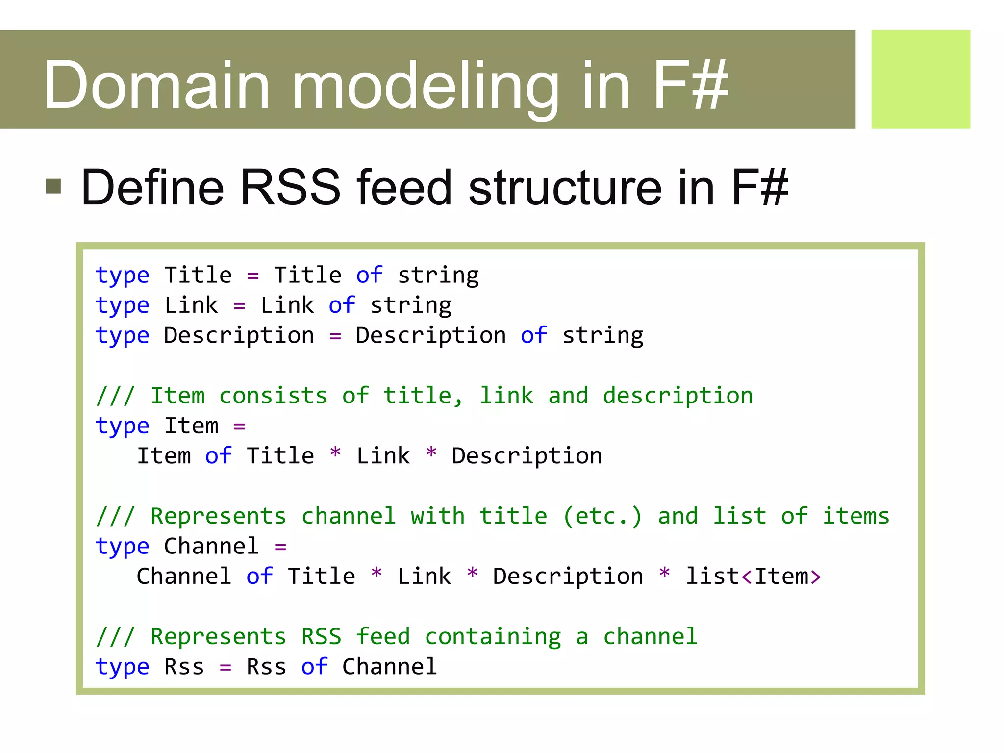 Domain modeling in F# Define RSS feed structure in F# type   Title   =   Title   of   string type   Link   =   Link   of   string type   Description   =   Description   of   string /// Item consists of title, link and description type   Item   =   Item   of   Title   *   Link   *   Description /// Represents channel with title (etc.) and list of items type   Channel   =   Channel   of   Title   *   Link   *   Description   *   list < Item > /// Represents RSS feed containing a channel type   Rss   =   Rss   of   Channel 