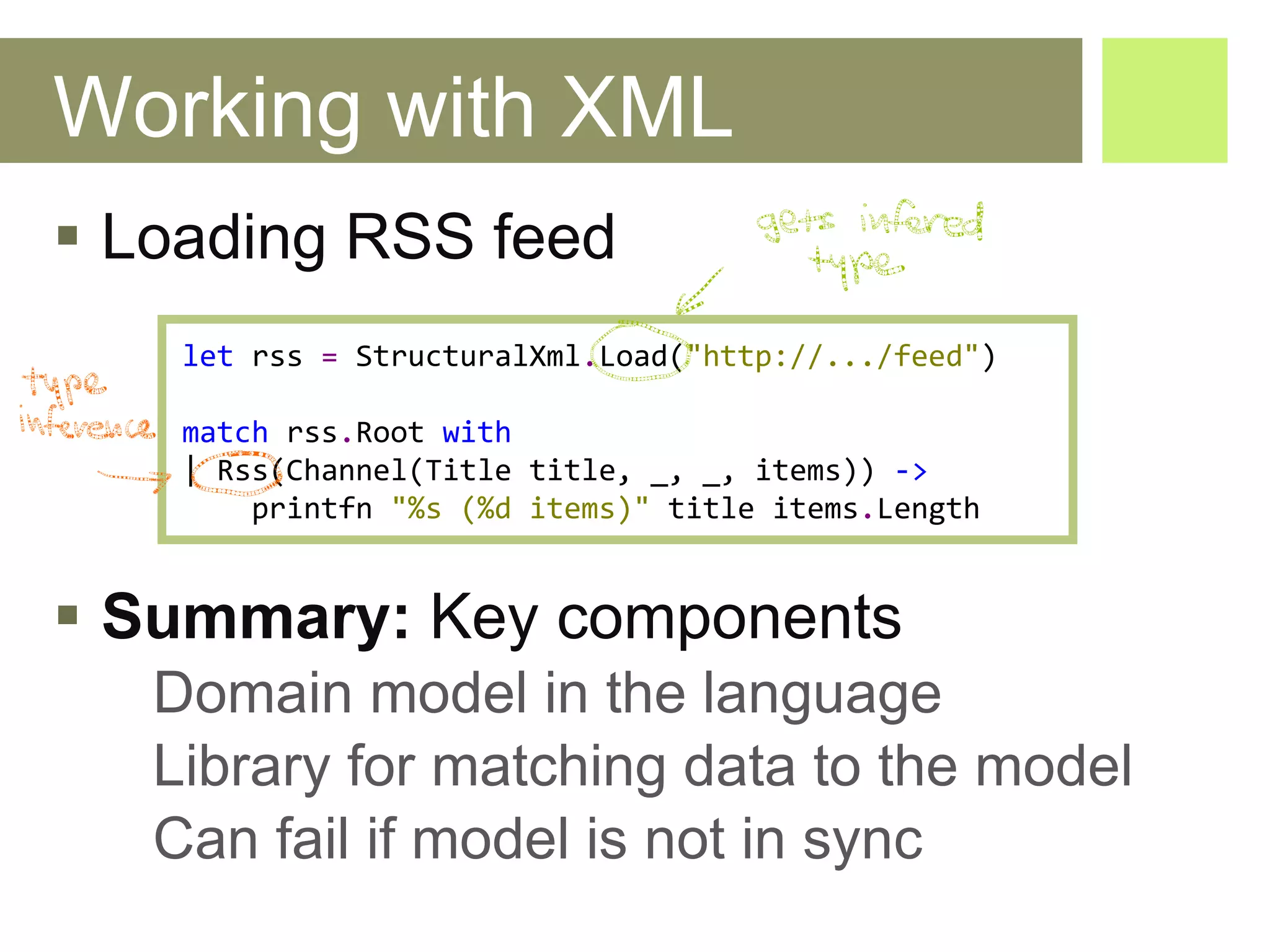 Working with XML Loading RSS feed Summary:  Key components Domain model in the language Library for matching data to the model Can fail if model is not in sync let   rss  =   StructuralXml . Load ( "http://.../feed" ) match   rss . Root   with |  Rss ( Channel ( Title   title ,  _ , _,  items ))  ->   printfn   "%s (%d items)"   title   items . Length 