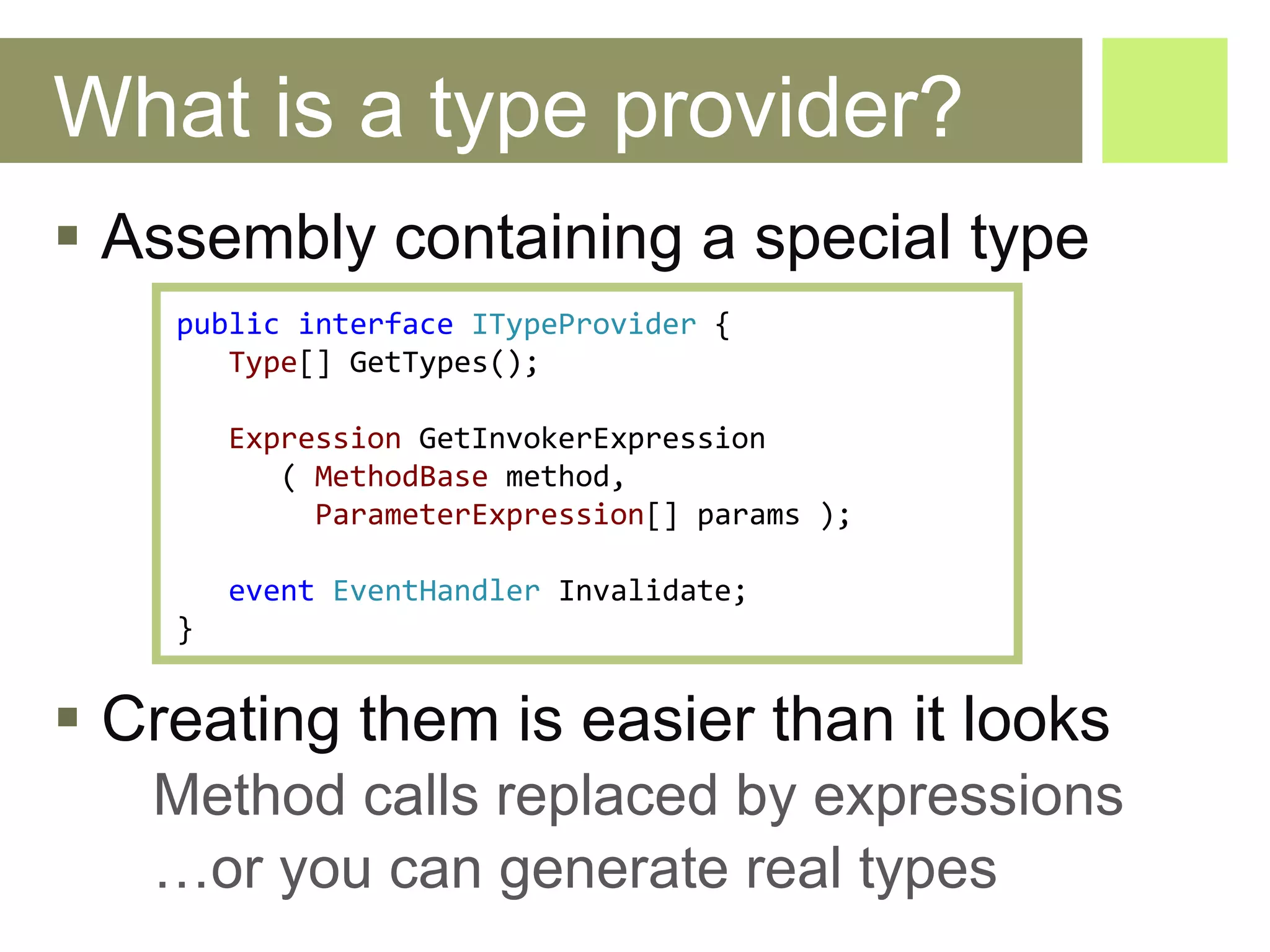 What is a type provider? Assembly containing a special type Creating them is easier than it looks Method calls replaced by expressions … or you can generate real types public   interface   ITypeProvider   { Type []  GetTypes (); Expression   GetInvokerExpression (   MethodBase   method ,  ParameterExpression []  params  ); event   EventHandler   Invalidate ; } 