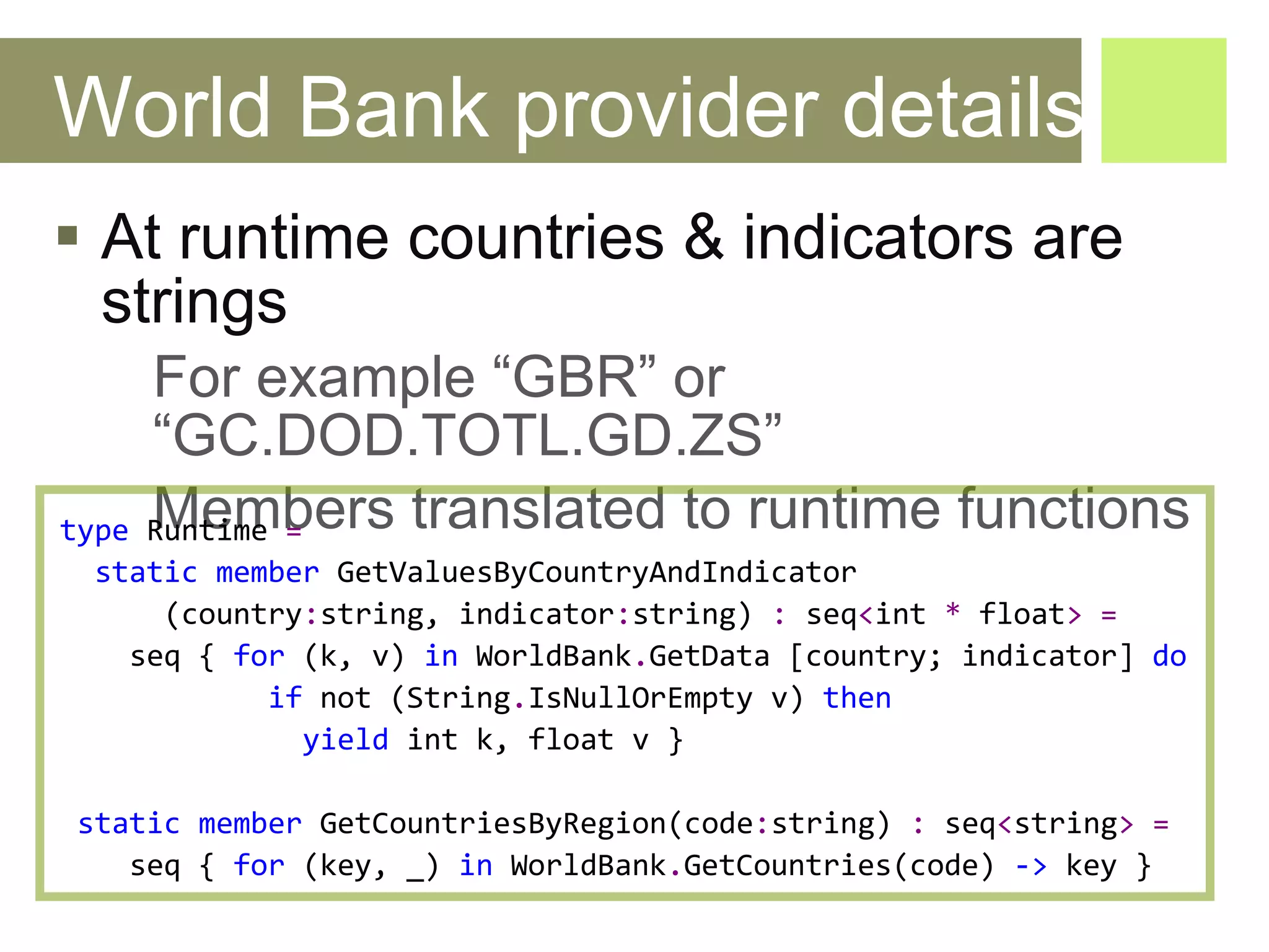 World Bank provider details At runtime countries & indicators are strings For example “GBR” or “GC.DOD.TOTL.GD.ZS” Members translated to runtime functions type   Runtime   = static   member   GetValuesByCountryAndIndicator ( country : string ,  indicator : string )  :   seq < int   *   float >   =   seq  {  for  ( k ,  v )  in   WorldBank . GetData  [ country ;  indicator ]  do if   not  ( String . IsNullOrEmpty   v )  then   yield   int   k ,  float   v  } static   member   GetCountriesByRegion ( code : string )  :   seq < string >   = seq  {  for  ( key , _)  in   WorldBank . GetCountries ( code )  ->   key  } 