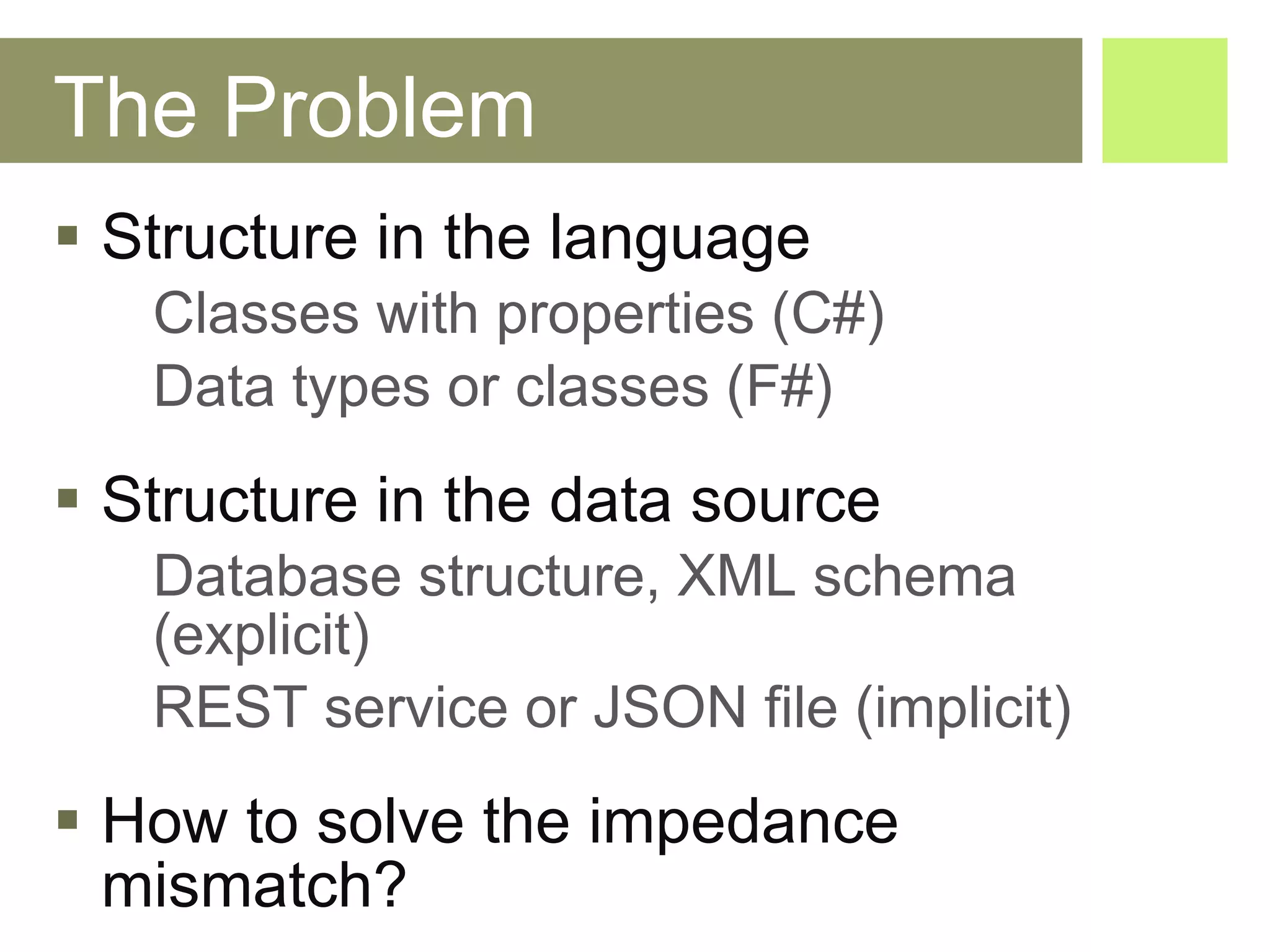 The Problem Structure in the language Classes with properties (C#) Data types or classes (F#) Structure in the data source Database structure, XML schema  (explicit) REST service or JSON file (implicit) How to solve the impedance mismatch? 