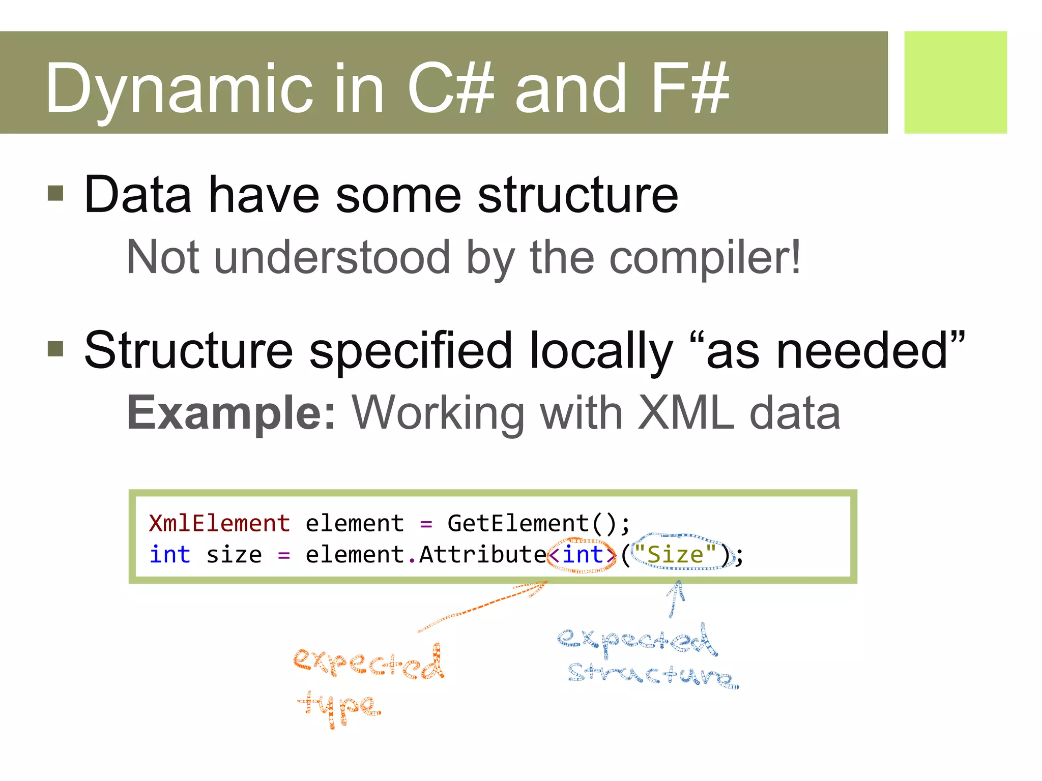 Dynamic in C# and F# Data have some structure Not understood by the compiler! Structure specified locally “as needed” Example:  Working with XML data X ml Element   element   =   GetElement (); int   size  =  e lement . Attribute < int > ( "Size" ); 