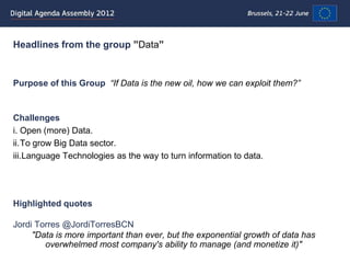 Headlines from the group ”Data”


Purpose of this Group “If Data is the new oil, how we can exploit them?”


Challenges
i. Open (more) Data.
ii.To grow Big Data sector.
iii.Language Technologies as the way to turn information to data.




Highlighted quotes

Jordi Torres @JordiTorresBCN
     "Data is more important than ever, but the exponential growth of data has
        overwhelmed most company's ability to manage (and monetize it)"
 