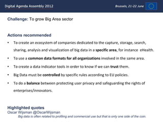 Challenge: To grow Big Area sector


Actions recommended
•   To create an ecosystem of companies dedicated to the capture, storage, search,
    sharing, analysis and visualization of big data in a specific area, for instance eHealth.

•   To use a common data formats for all organizations involved in the same area.

•   To create a data indicator tools in order to know if we can trust them.

•   Big Data must be controlled by specific rules according to EU policies.

•   To do a balance between protecting user privacy and safeguarding the rights of
    enterprises/innovators.



Highlighted quotes
Oscar Wijsman @OscarWijsman
      Big data is often related to profiling and commercial use but that is only one side of the coin.
 
