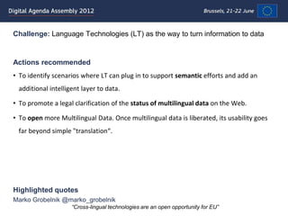 Challenge: Language Technologies (LT) as the way to turn information to data


Actions recommended
• To identify scenarios where LT can plug in to support semantic efforts and add an
 additional intelligent layer to data.

• To promote a legal clarification of the status of multilingual data on the Web.

• To open more Multilingual Data. Once multilingual data is liberated, its usability goes
 far beyond simple "translation“.




Highlighted quotes
Marko Grobelnik @marko_grobelnik
                    “Cross-lingual technologies are an open opportunity for EU”
 