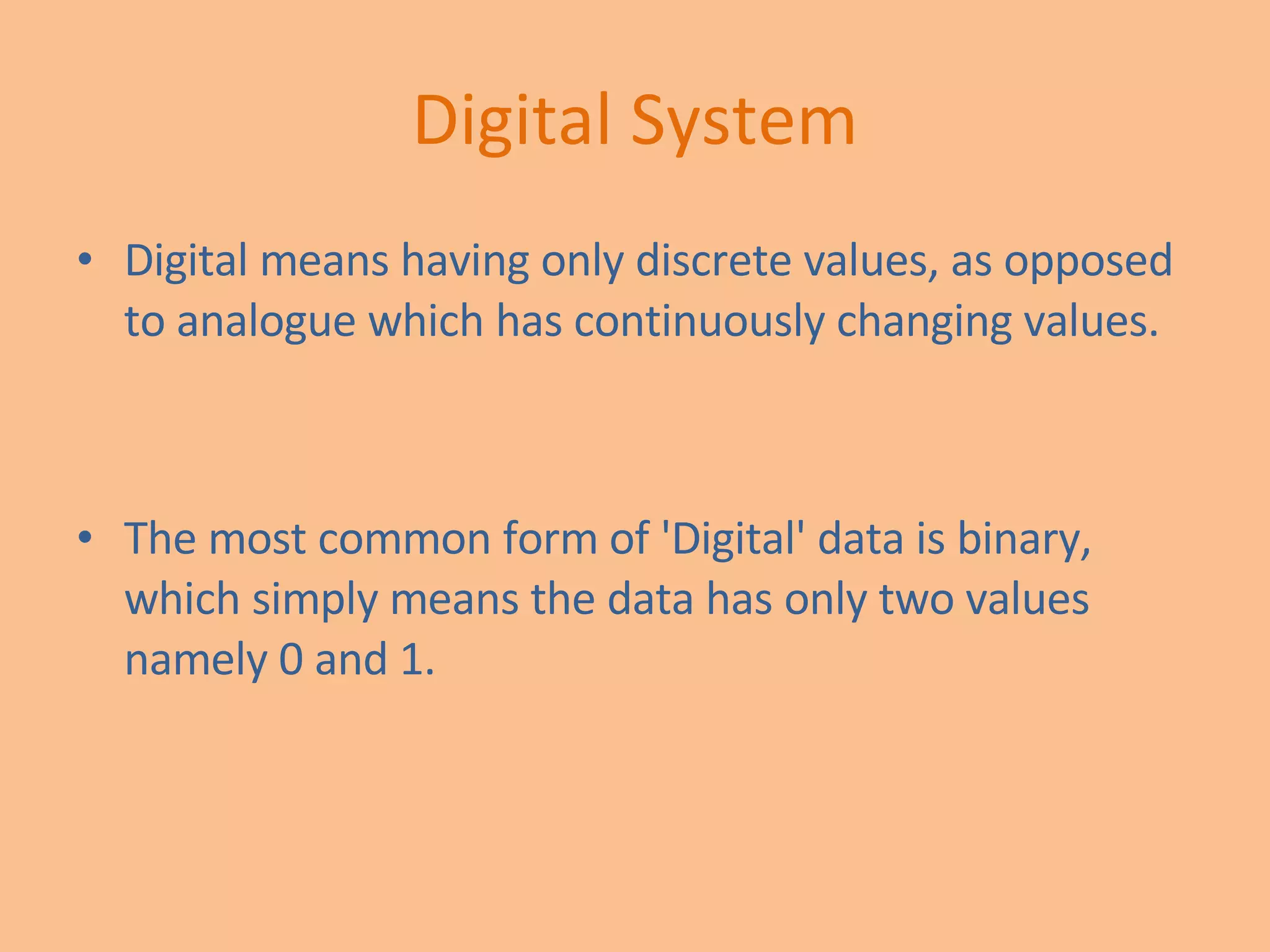 Digital System Digital means having only discrete values, as opposed to analogue which has continuously changing values.  The most common form of 'Digital' data is binary, which simply means the data has only two values namely 0 and 1. 