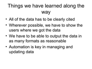 Things we have learned along the way All of the data has to be clearly cited Wherever possible, we have to show the users where we got the data We have to be able to output the data in as many formats as reasonable Automation is key in managing and updating data 