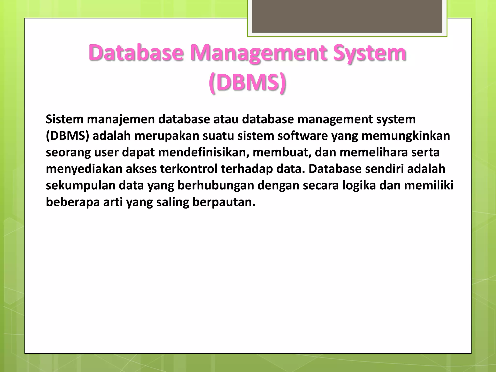 Database Management System
                (DBMS)
Sistem manajemen database atau database management system
(DBMS) adalah merupakan suatu sistem software yang memungkinkan
seorang user dapat mendefinisikan, membuat, dan memelihara serta
menyediakan akses terkontrol terhadap data. Database sendiri adalah
sekumpulan data yang berhubungan dengan secara logika dan memiliki
beberapa arti yang saling berpautan.
 
