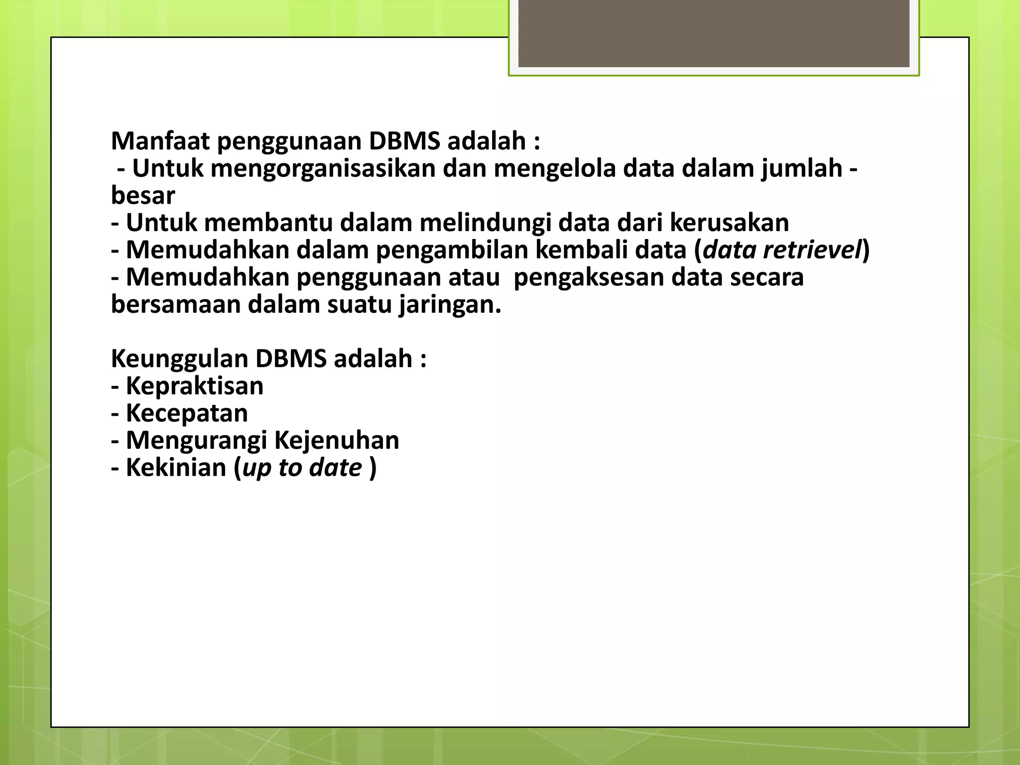 Manfaat penggunaan DBMS adalah :
 - Untuk mengorganisasikan dan mengelola data dalam jumlah -
besar
- Untuk membantu dalam melindungi data dari kerusakan
- Memudahkan dalam pengambilan kembali data (data retrievel)
- Memudahkan penggunaan atau pengaksesan data secara
bersamaan dalam suatu jaringan.
Keunggulan DBMS adalah :
- Kepraktisan
- Kecepatan
- Mengurangi Kejenuhan
- Kekinian (up to date )
 