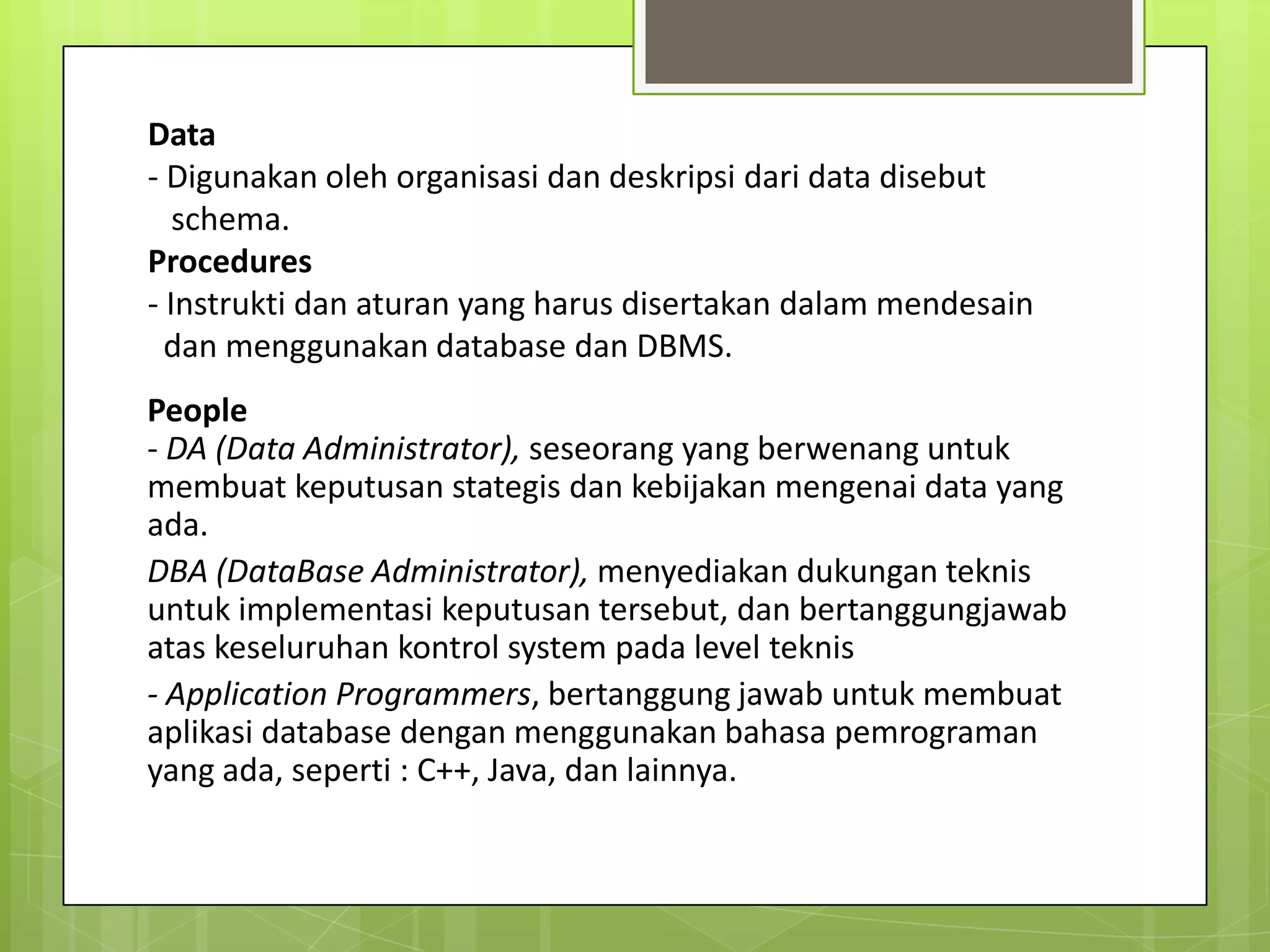 Data
- Digunakan oleh organisasi dan deskripsi dari data disebut
   schema.
Procedures
- Instrukti dan aturan yang harus disertakan dalam mendesain
  dan menggunakan database dan DBMS.
People
- DA (Data Administrator), seseorang yang berwenang untuk
membuat keputusan stategis dan kebijakan mengenai data yang
ada.
DBA (DataBase Administrator), menyediakan dukungan teknis
untuk implementasi keputusan tersebut, dan bertanggungjawab
atas keseluruhan kontrol system pada level teknis
- Application Programmers, bertanggung jawab untuk membuat
aplikasi database dengan menggunakan bahasa pemrograman
yang ada, seperti : C++, Java, dan lainnya.
 