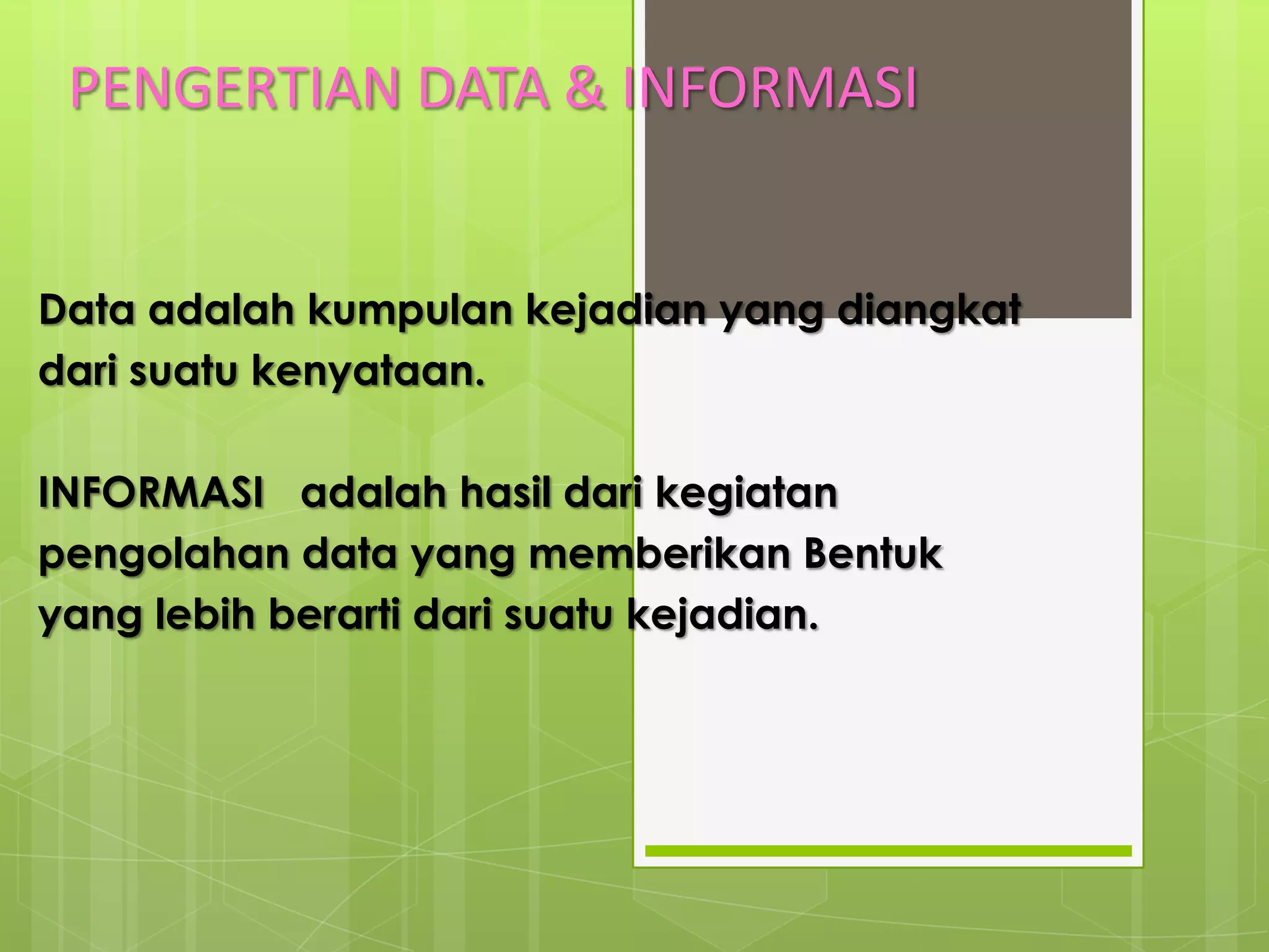 PENGERTIAN DATA & INFORMASI


Data adalah kumpulan kejadian yang diangkat
dari suatu kenyataan.

INFORMASI adalah hasil dari kegiatan
pengolahan data yang memberikan Bentuk
yang lebih berarti dari suatu kejadian.
 