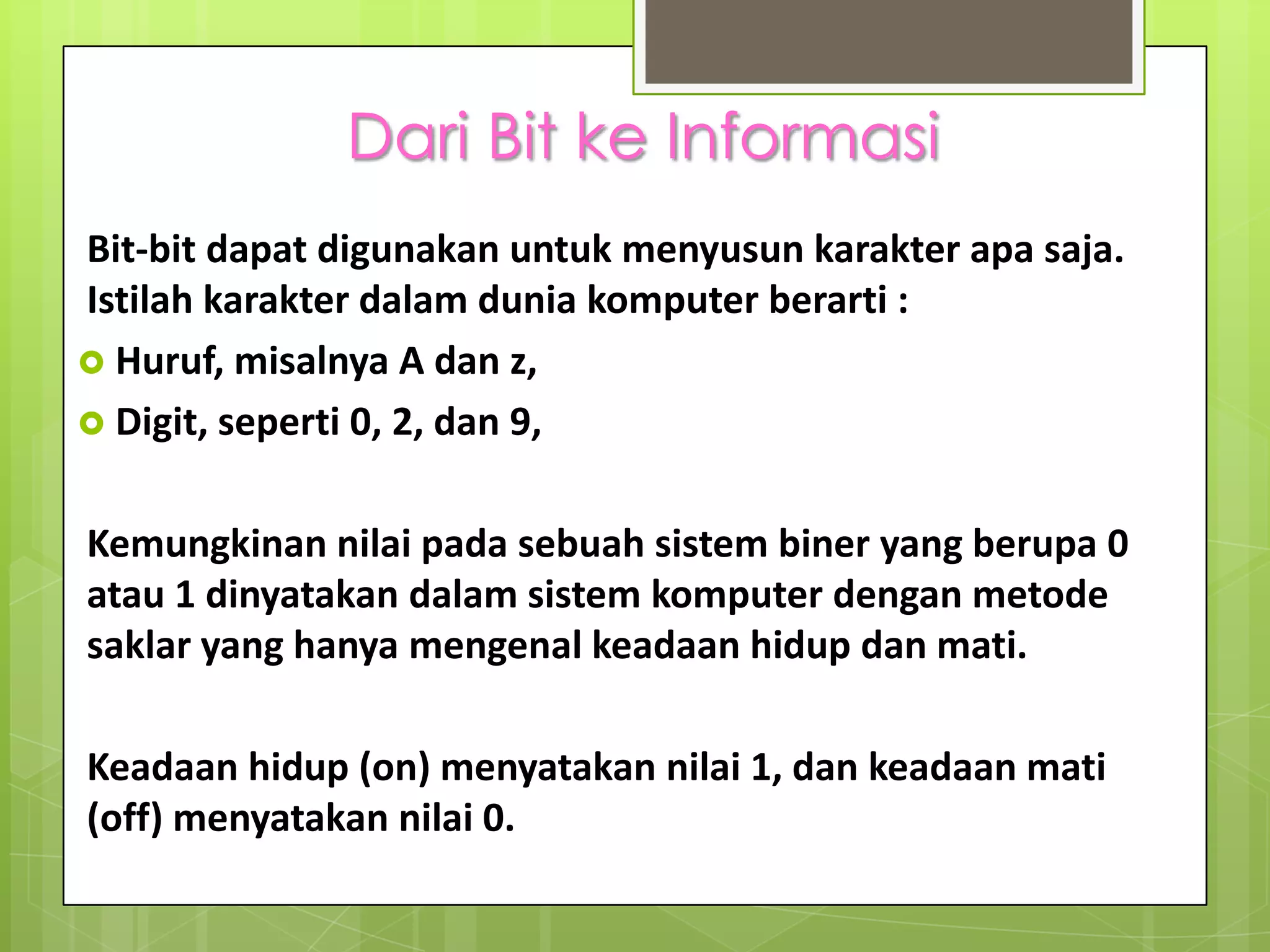 Dari Bit ke Informasi
Bit-bit dapat digunakan untuk menyusun karakter apa saja.
Istilah karakter dalam dunia komputer berarti :
 Huruf, misalnya A dan z,
 Digit, seperti 0, 2, dan 9,


Kemungkinan nilai pada sebuah sistem biner yang berupa 0
atau 1 dinyatakan dalam sistem komputer dengan metode
saklar yang hanya mengenal keadaan hidup dan mati.

Keadaan hidup (on) menyatakan nilai 1, dan keadaan mati
(off) menyatakan nilai 0.
 
