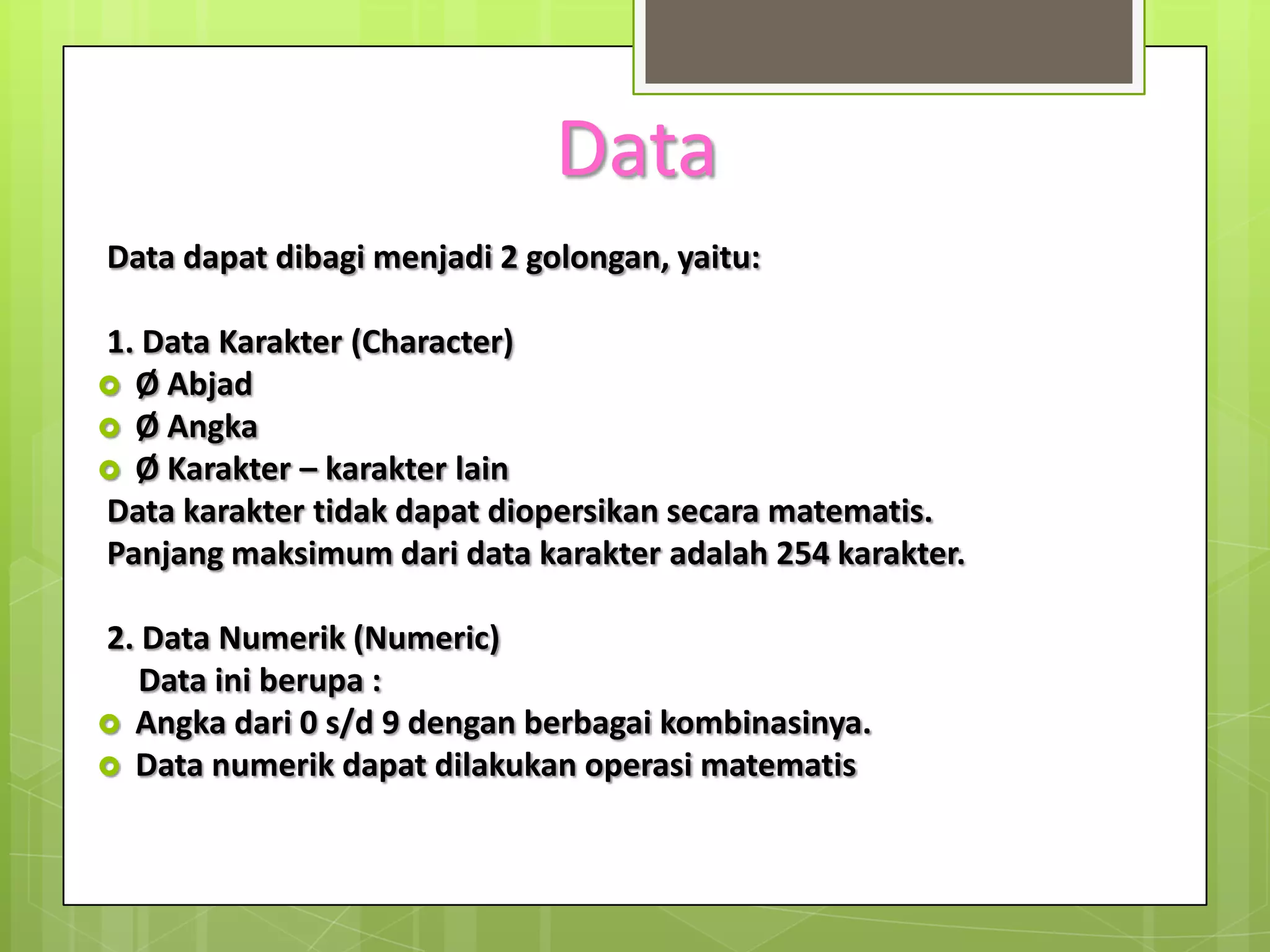 Data
Data dapat dibagi menjadi 2 golongan, yaitu:

1. Data Karakter (Character)
 Ø Abjad
 Ø Angka
 Ø Karakter – karakter lain
Data karakter tidak dapat diopersikan secara matematis.
Panjang maksimum dari data karakter adalah 254 karakter.

2. Data Numerik (Numeric)
   Data ini berupa :
 Angka dari 0 s/d 9 dengan berbagai kombinasinya.
 Data numerik dapat dilakukan operasi matematis
 