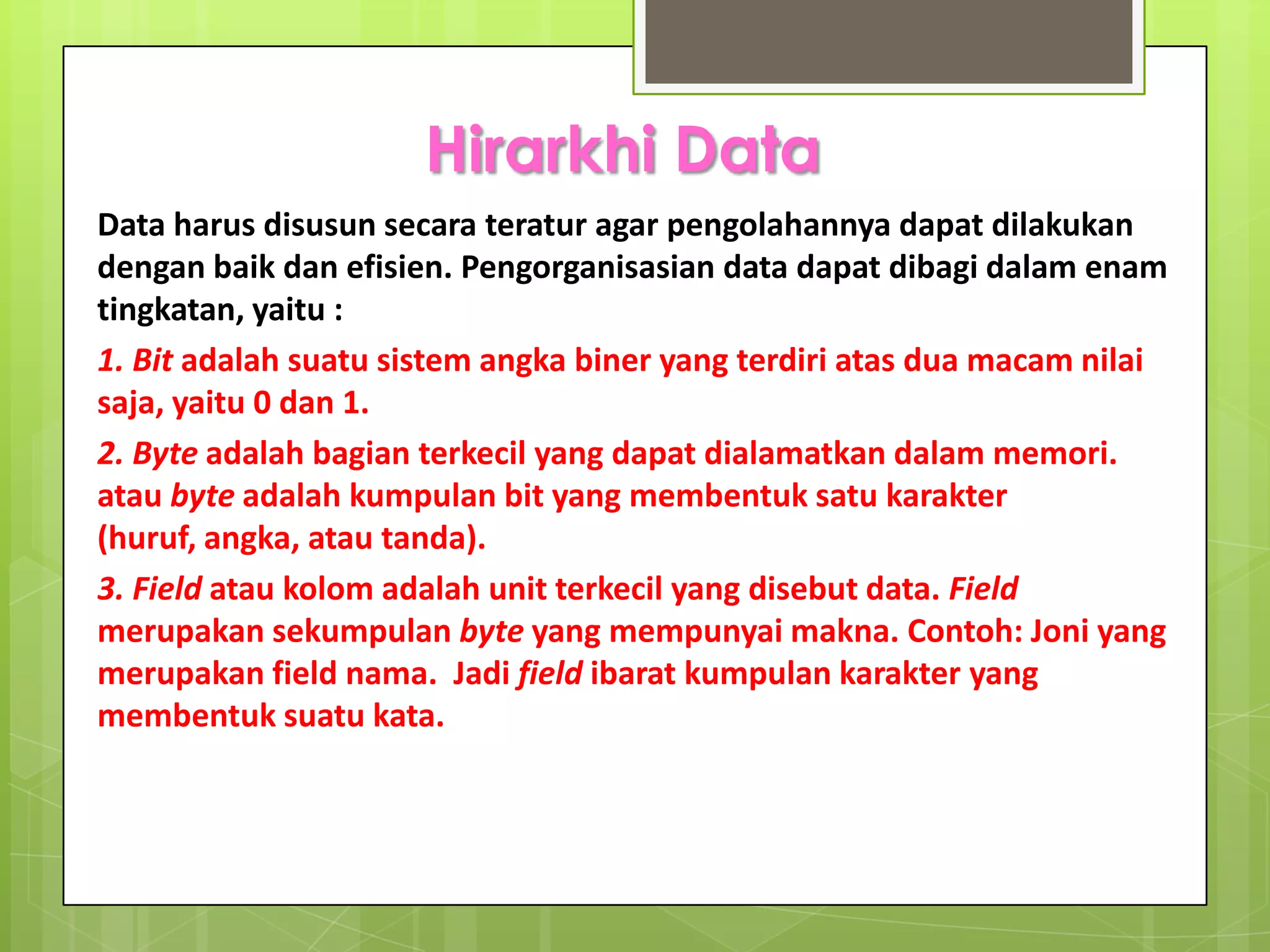 Hirarkhi Data
Data harus disusun secara teratur agar pengolahannya dapat dilakukan
dengan baik dan efisien. Pengorganisasian data dapat dibagi dalam enam
tingkatan, yaitu :
1. Bit adalah suatu sistem angka biner yang terdiri atas dua macam nilai
saja, yaitu 0 dan 1.
2. Byte adalah bagian terkecil yang dapat dialamatkan dalam memori.
atau byte adalah kumpulan bit yang membentuk satu karakter
(huruf, angka, atau tanda).
3. Field atau kolom adalah unit terkecil yang disebut data. Field
merupakan sekumpulan byte yang mempunyai makna. Contoh: Joni yang
merupakan field nama. Jadi field ibarat kumpulan karakter yang
membentuk suatu kata.
 