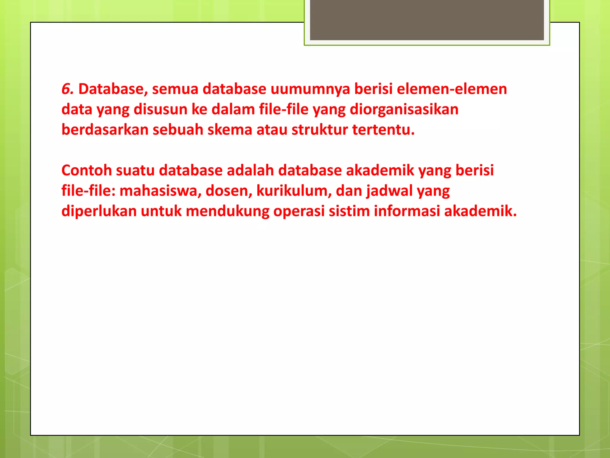 6. Database, semua database uumumnya berisi elemen-elemen
data yang disusun ke dalam file-file yang diorganisasikan
berdasarkan sebuah skema atau struktur tertentu.

Contoh suatu database adalah database akademik yang berisi
file-file: mahasiswa, dosen, kurikulum, dan jadwal yang
diperlukan untuk mendukung operasi sistim informasi akademik.
 