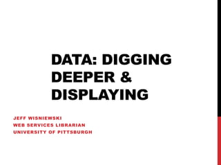 DATA: DIGGING
           DEEPER &
           DISPLAYING
JEFF WISNIEWSKI
WEB SERVICES LIBRARIAN
UNIVERSITY OF PITTSBURGH
 