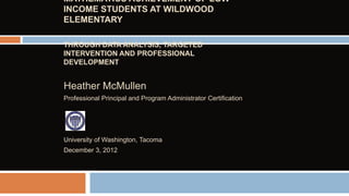 MATHEMATICS ACHIEVEMENT OF LOW
INCOME STUDENTS AT WILDWOOD
ELEMENTARY
THROUGH DATA ANALYSIS, TARGETED
INTERVENTION AND PROFESSIONAL
DEVELOPMENT

Heather McMullen
Professional Principal and Program Administrator Certification

University of Washington, Tacoma
December 3, 2012

 