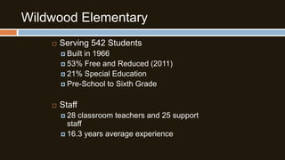 Wildwood Elementary


Serving 542 Students
 Built

in 1966
 53% Free and Reduced (2011)
 21% Special Education
 Pre-School to Sixth Grade


Staff
 28

classroom teachers and 25 support
staff
 16.3 years average experience

 