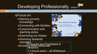 Developing Professionally -artifact 5
 Focus

on:

 Gaining

poverty
knowledge
 Connecting with families
 Communication and
teaching styles
 Examining our biases
 Honoring students’
strengths
Prepared and Facilitated 6
 Knowing local resources
sessions
1.5 hours each – all Wildwood

 