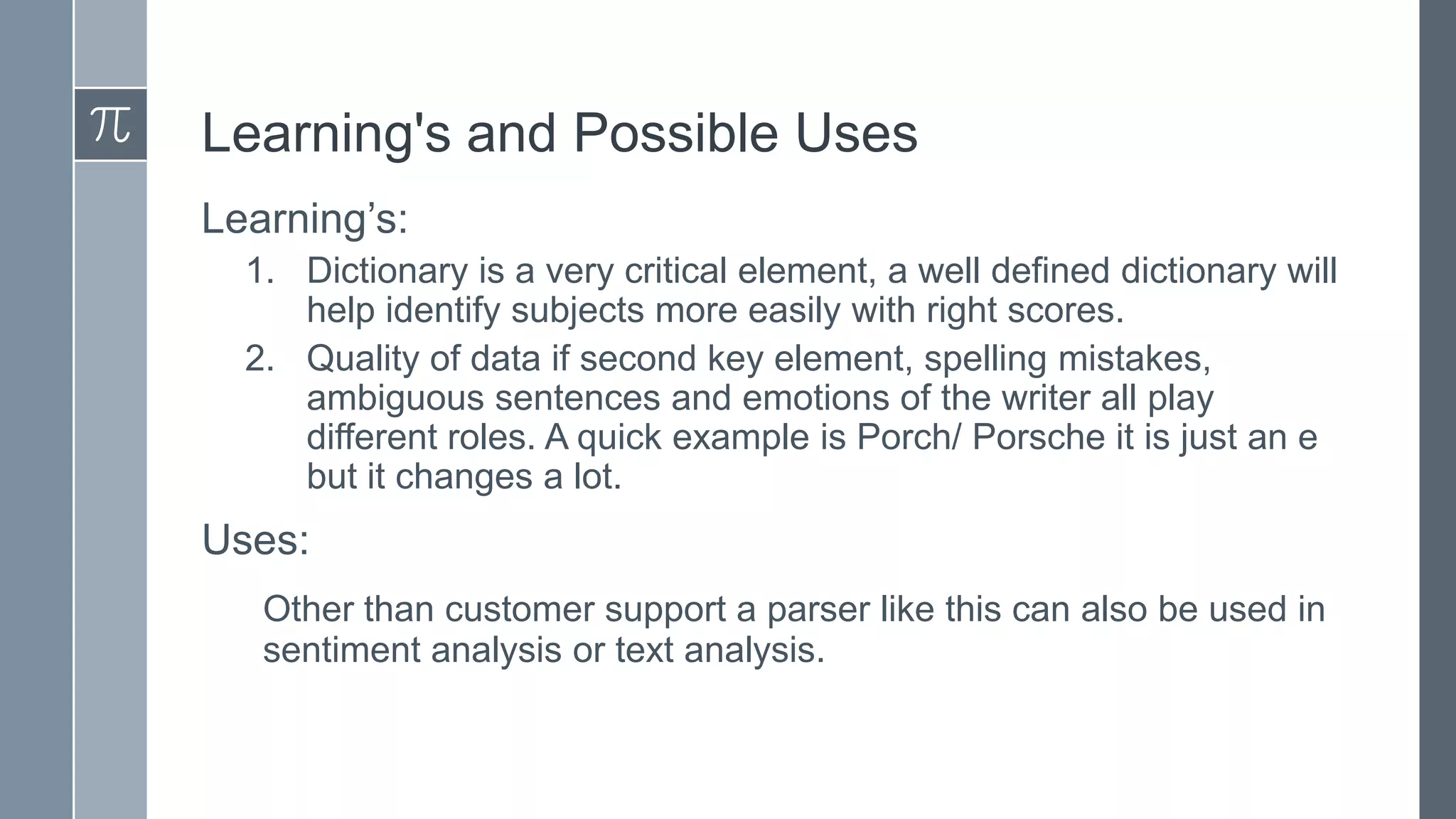 Learning's and Possible Uses
Learning’s:
1. Dictionary is a very critical element, a well defined dictionary will
help identify subjects more easily with right scores.
2. Quality of data if second key element, spelling mistakes,
ambiguous sentences and emotions of the writer all play
different roles. A quick example is Porch/ Porsche it is just an e
but it changes a lot.

Uses:
Other than customer support a parser like this can also be used in
sentiment analysis or text analysis.

 