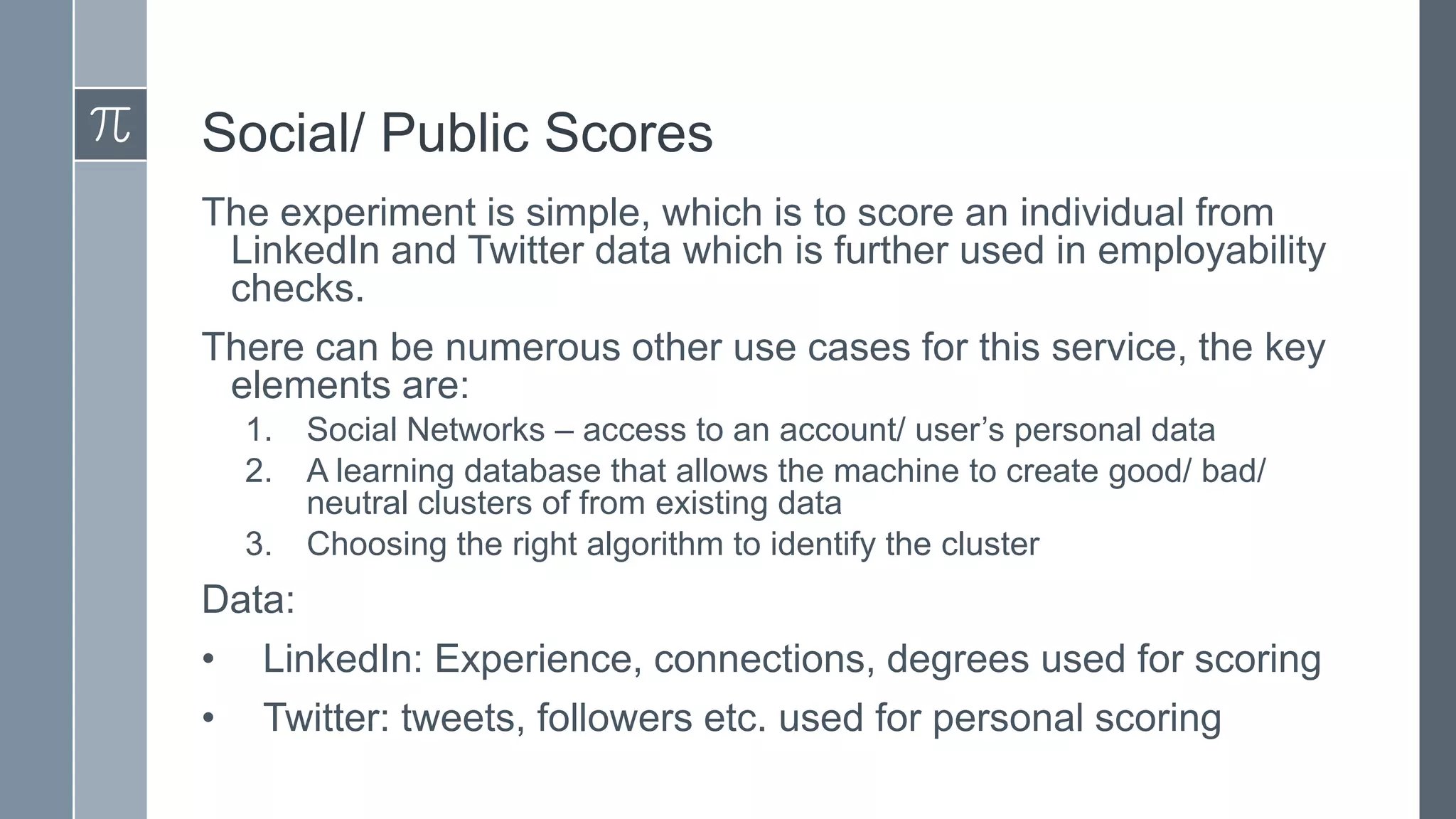 Social/ Public Scores
The experiment is simple, which is to score an individual from
LinkedIn and Twitter data which is further used in employability
checks.
There can be numerous other use cases for this service, the key
elements are:
1.
2.
3.

Social Networks – access to an account/ user’s personal data
A learning database that allows the machine to create good/ bad/
neutral clusters of from existing data
Choosing the right algorithm to identify the cluster

Data:
• LinkedIn: Experience, connections, degrees used for scoring
• Twitter: tweets, followers etc. used for personal scoring

 
