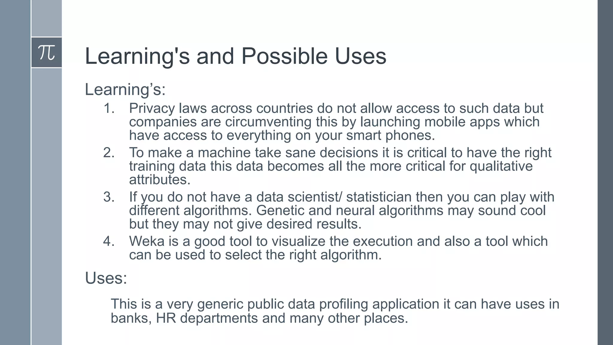 Learning's and Possible Uses
Learning’s:
1.
2.

3.
4.

Privacy laws across countries do not allow access to such data but
companies are circumventing this by launching mobile apps which
have access to everything on your smart phones.
To make a machine take sane decisions it is critical to have the right
training data this data becomes all the more critical for qualitative
attributes.
If you do not have a data scientist/ statistician then you can play with
different algorithms. Genetic and neural algorithms may sound cool
but they may not give desired results.
Weka is a good tool to visualize the execution and also a tool which
can be used to select the right algorithm.

Uses:
This is a very generic public data profiling application it can have uses in
banks, HR departments and many other places.

 