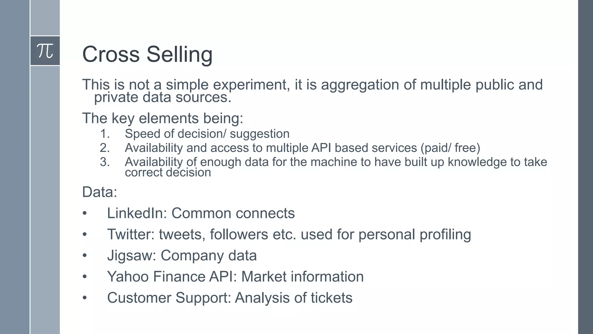 Cross Selling
This is not a simple experiment, it is aggregation of multiple public and
private data sources.
The key elements being:
1.
2.
3.

Speed of decision/ suggestion
Availability and access to multiple API based services (paid/ free)
Availability of enough data for the machine to have built up knowledge to take
correct decision

Data:
• LinkedIn: Common connects
• Twitter: tweets, followers etc. used for personal profiling
• Jigsaw: Company data
• Yahoo Finance API: Market information
• Customer Support: Analysis of tickets

 