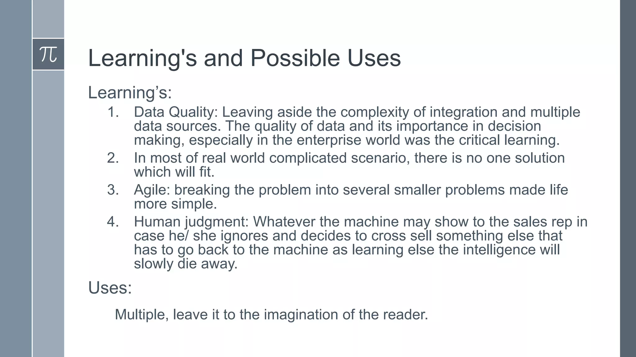 Learning's and Possible Uses
Learning’s:
1.
2.
3.
4.

Data Quality: Leaving aside the complexity of integration and multiple
data sources. The quality of data and its importance in decision
making, especially in the enterprise world was the critical learning.
In most of real world complicated scenario, there is no one solution
which will fit.
Agile: breaking the problem into several smaller problems made life
more simple.
Human judgment: Whatever the machine may show to the sales rep in
case he/ she ignores and decides to cross sell something else that
has to go back to the machine as learning else the intelligence will
slowly die away.

Uses:
Multiple, leave it to the imagination of the reader.

 
