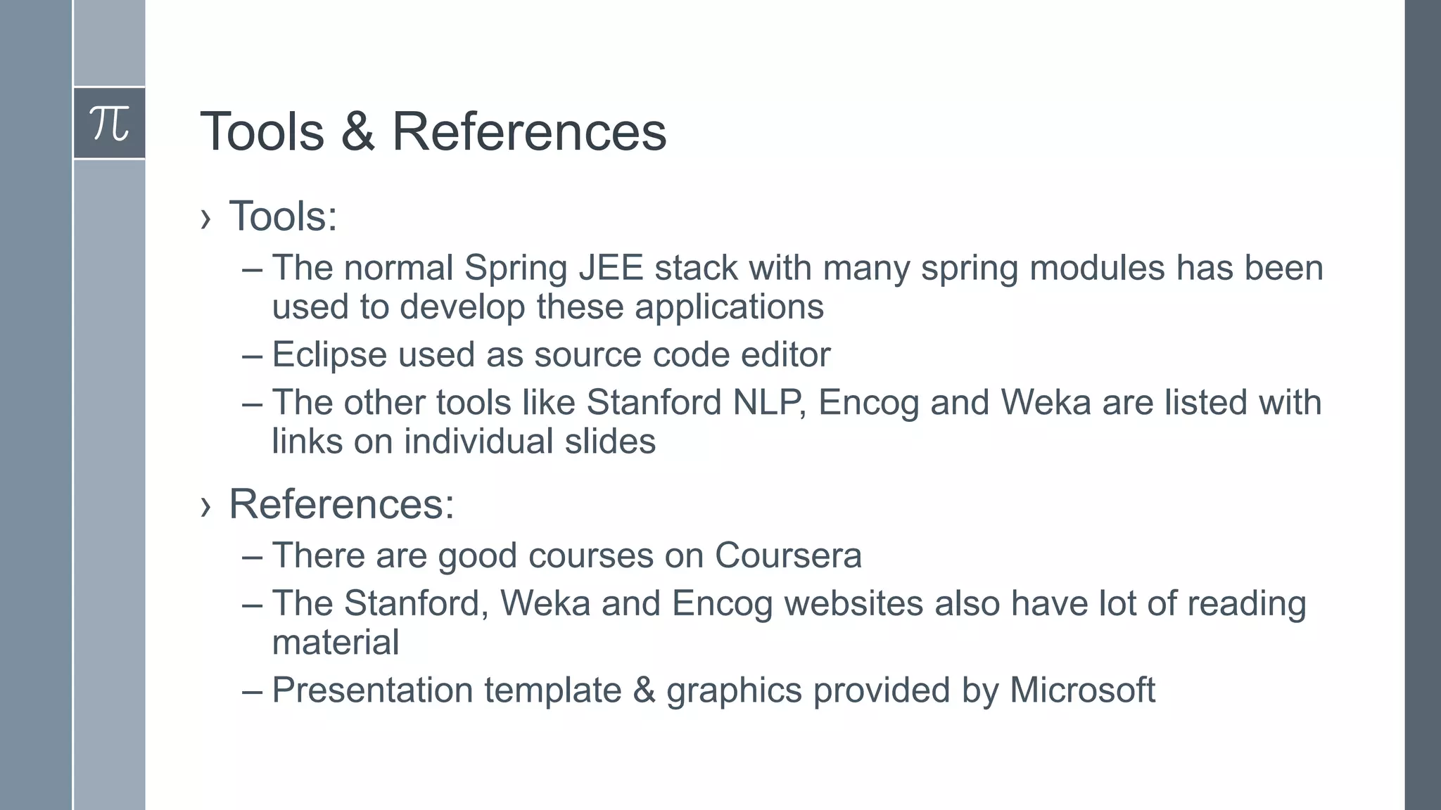 Tools & References
› Tools:
– The normal Spring JEE stack with many spring modules has been
used to develop these applications
– Eclipse used as source code editor
– The other tools like Stanford NLP, Encog and Weka are listed with
links on individual slides

› References:
– There are good courses on Coursera
– The Stanford, Weka and Encog websites also have lot of reading
material
– Presentation template & graphics provided by Microsoft

 