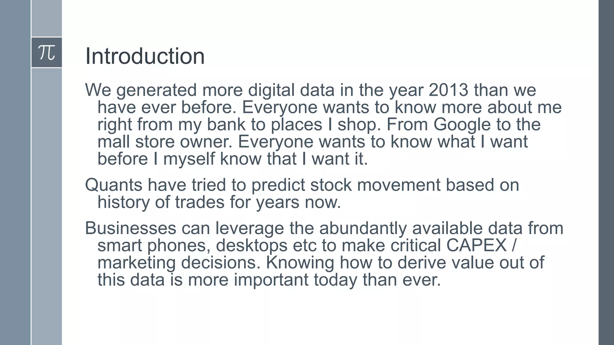 Introduction
We generated more digital data in the year 2013 than we
have ever before. Everyone wants to know more about me
right from my bank to places I shop. From Google to the
mall store owner. Everyone wants to know what I want
before I myself know that I want it.
Quants have tried to predict stock movement based on
history of trades for years now.
Businesses can leverage the abundantly available data from
smart phones, desktops etc to make critical CAPEX /
marketing decisions. Knowing how to derive value out of
this data is more important today than ever.

 