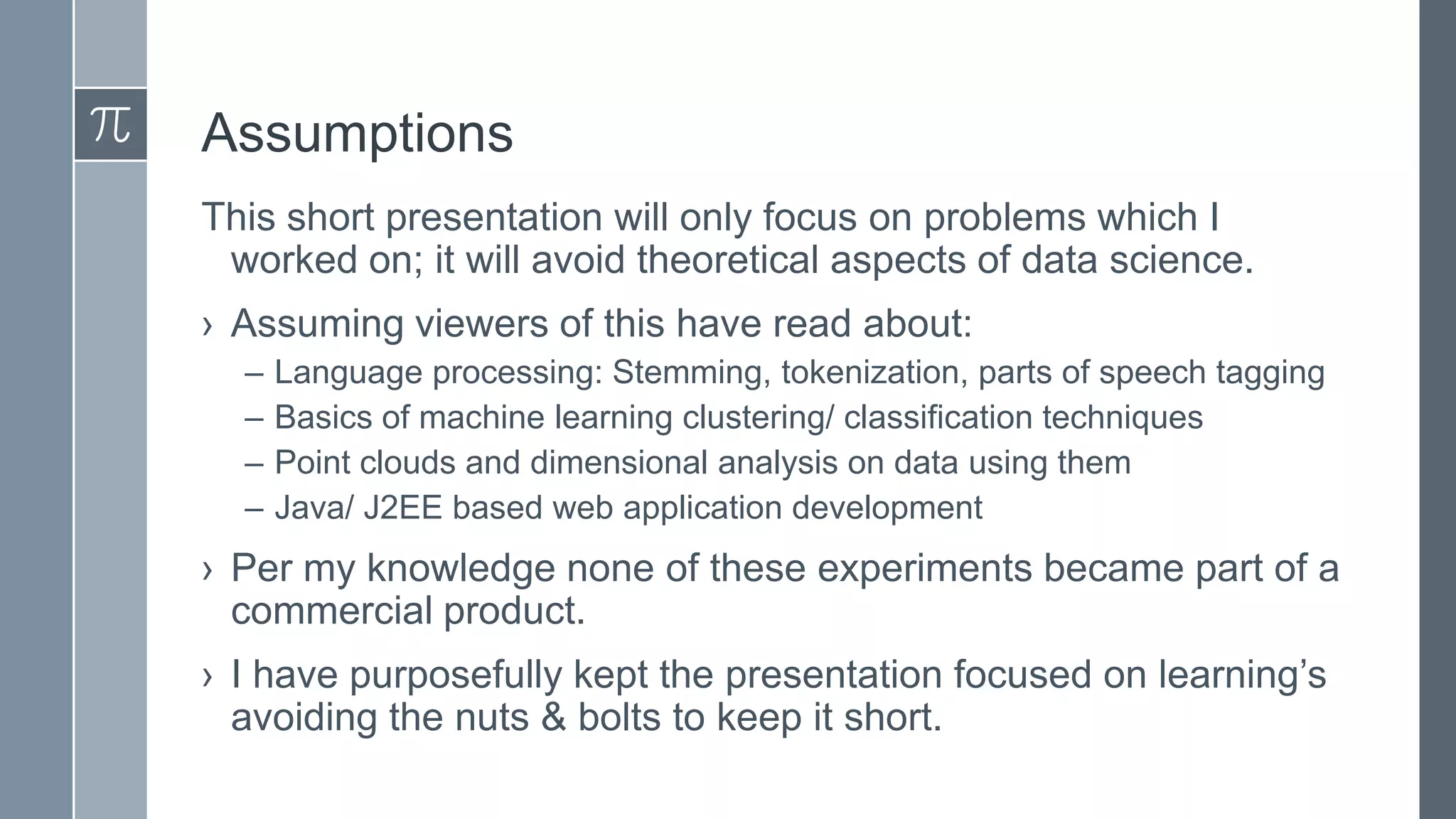 Assumptions
This short presentation will only focus on problems which I
worked on; it will avoid theoretical aspects of data science.
› Assuming viewers of this have read about:
–
–
–
–

Language processing: Stemming, tokenization, parts of speech tagging
Basics of machine learning clustering/ classification techniques
Point clouds and dimensional analysis on data using them
Java/ J2EE based web application development

› Per my knowledge none of these experiments became part of a
commercial product.

› I have purposefully kept the presentation focused on learning’s
avoiding the nuts & bolts to keep it short.

 