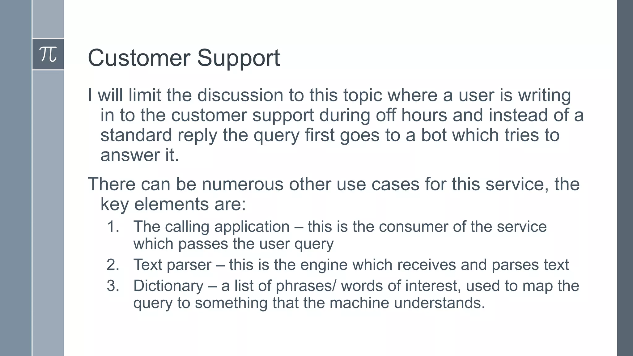 Customer Support
I will limit the discussion to this topic where a user is writing
in to the customer support during off hours and instead of a
standard reply the query first goes to a bot which tries to
answer it.
There can be numerous other use cases for this service, the
key elements are:
1. The calling application – this is the consumer of the service
which passes the user query
2. Text parser – this is the engine which receives and parses text
3. Dictionary – a list of phrases/ words of interest, used to map the
query to something that the machine understands.

 