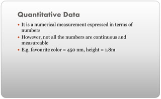 Quantitative Data
 It is a numerical measurement expressed in terms of
numbers
 However, not all the numbers are continuous and
measureable
 E.g. favourite color = 450 nm, height = 1.8m
 