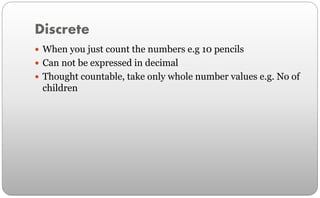Discrete
 When you just count the numbers e.g 10 pencils
 Can not be expressed in decimal
 Thought countable, take only whole number values e.g. No of
children
 