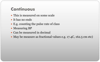 Continuous
 This is measured on some scale
 It has no ends
 E.g. counting the pulse rate of class
 Measuring BP
 Can be measured in decimal
 May be measure as fractional values e.g. 17.4C, 162.5 cm etc)
 