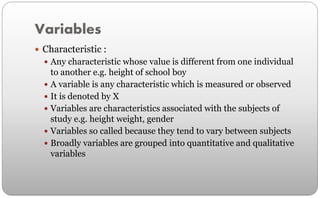 Variables
 Characteristic :
 Any characteristic whose value is different from one individual
to another e.g. height of school boy
 A variable is any characteristic which is measured or observed
 It is denoted by X
 Variables are characteristics associated with the subjects of
study e.g. height weight, gender
 Variables so called because they tend to vary between subjects
 Broadly variables are grouped into quantitative and qualitative
variables
 