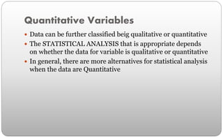 Quantitative Variables
 Data can be further classified beig qualitative or quantitative
 The STATISTICAL ANALYSIS that is appropriate depends
on whether the data for variable is qualitative or quantitative
 In general, there are more alternatives for statistical analysis
when the data are Quantitative
 