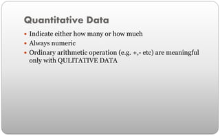 Quantitative Data
 Indicate either how many or how much
 Always numeric
 Ordinary arithmetic operation (e.g. +,- etc) are meaningful
only with QULITATIVE DATA
 