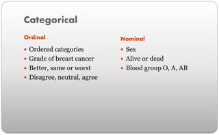 Categorical
Ordinal
 Ordered categories
 Grade of breast cancer
 Better, same or worst
 Disagree, neutral, agree
Nominal
 Sex
 Alive or dead
 Blood group O, A, AB
 