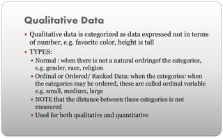 Qualitative Data
 Qualitative data is categorized as data expressed not in terms
of number, e.g. favorite color, height is tall
 TYPES:
 Normal : when there is not a natural ordringof the categories,
e.g. gender, race, religion
 Ordinal or Ordered/ Ranked Data: when the categories: when
the categories may be ordered, these are called ordinal variable
e.g. small, medium, large
 NOTE that the distance between these categories is not
measured
 Used for both qualitative and quantitative
 